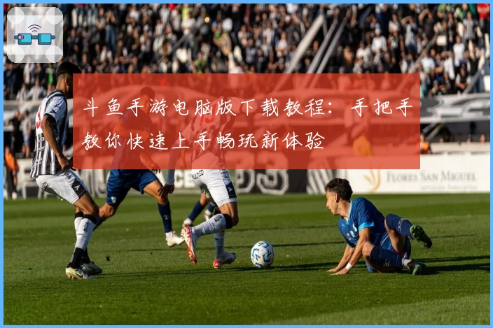 斗鱼手游电脑版下载教程：手把手教你快速上手畅玩新体验