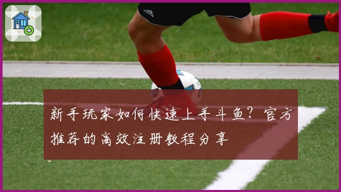 新手玩家如何快速上手斗鱼？官方推荐的高效注册教程分享