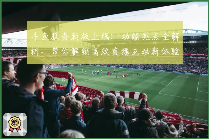 斗鱼服务新版上线：功能亮点全解析，带你解锁高效直播互动新体验