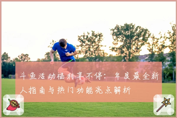 斗鱼活动福利享不停：年度最全新人指南与热门功能亮点解析