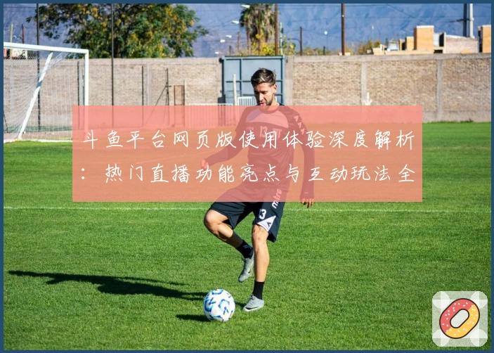斗鱼平台网页版使用体验深度解析：热门直播功能亮点与互动玩法全指南