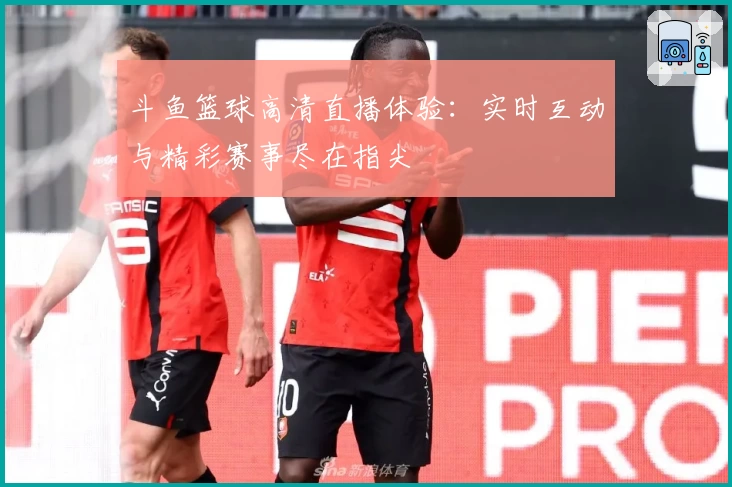 斗鱼篮球高清直播体验：实时互动与精彩赛事尽在指尖