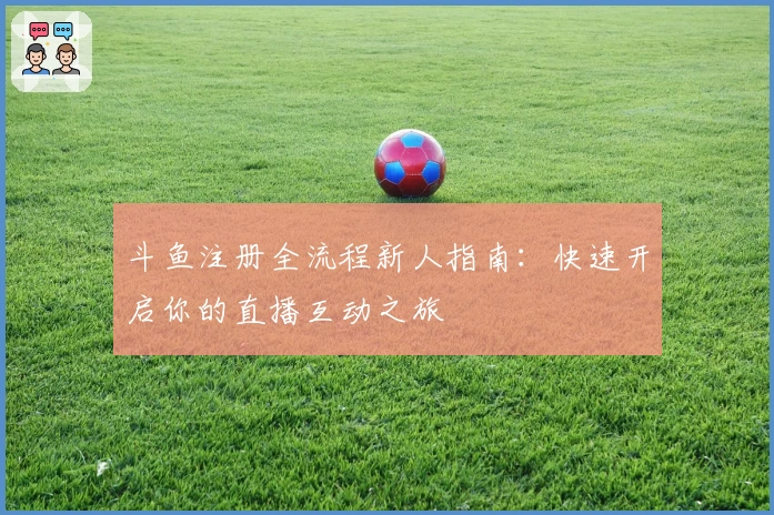 斗鱼注册全流程新人指南：快速开启你的直播互动之旅