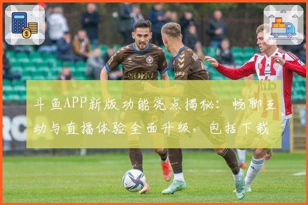 斗鱼APP新版功能亮点揭秘：畅聊互动与直播体验全面升级，包括下载安装详细指南