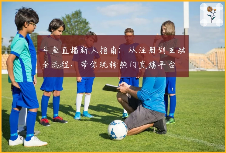 斗鱼直播新人指南：从注册到互动全流程，带你玩转热门直播平台