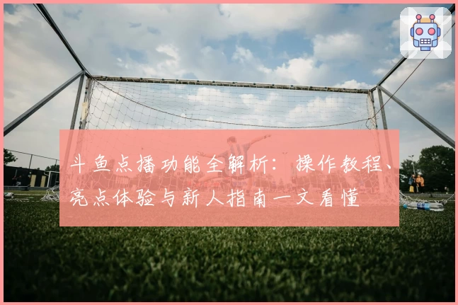 斗鱼点播功能全解析:操作教程、亮点体验与新人指南一文看懂