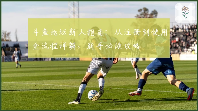 斗鱼论坛新人指南：从注册到使用全流程详解，新手必读攻略