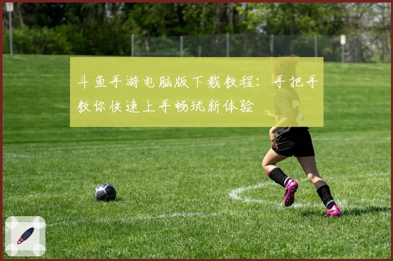 斗鱼手游电脑版下载教程：手把手教你快速上手畅玩新体验